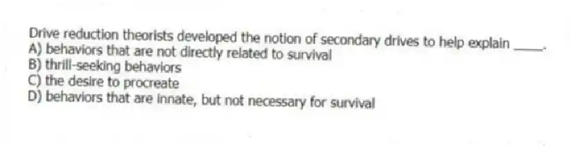 Drive reduction theorists developed the notion of secondary drives to help explain ____.
A) behaviors that are not directly related to survival
B) thrill-seeking behaviors
C) the desire to procreate
D) behaviors that are innate, but not necessary for survival