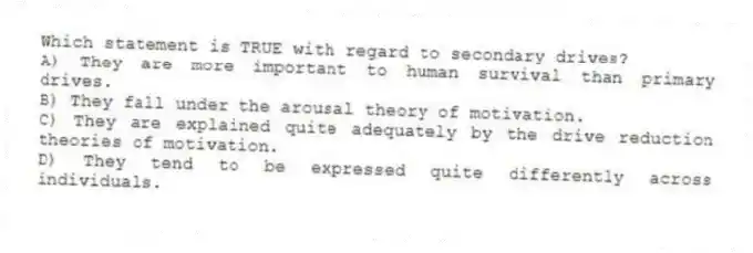 Which statement is TRUE with regard to secondary drives?
A) They are more important to human survival than primary drives.
B) They fall under the arousal theory of motivation.
C) They are explained quite adequately by the drive reduction theories of motivation.
D) They tend to be expressed quite differently across individuals.
