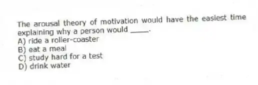 The arousal theory of motivation would have the easiest time explaining why a person would ____.
A) ride a roller-coaster
B) eat a meal
C) study hard for a test
D) drink water