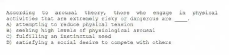 According to arousal theory, those who engage in physical activities that are extremely risky or dangerous are ____.
A) attempting to reduce physical tension
B) seeking high levels of physiological arousal
C) fulfilling an instinctual need
D) satisfying a social desire to compete with others