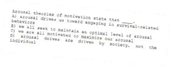 Arousal theories of motivation state that ____.
A) arousal drives us toward engaging in survival-related behaviors
B) we all seek to maintain an optimal level of arousal
C) we are all motivated to maximize our arousal
D) arousal drives are driven by society, not the individual