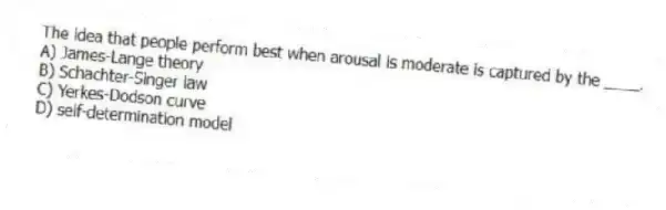 The idea that people perform best when arousal is moderate is captured by the ____.
A) James-Lange theory
B) Schachter-Singer law
C) Yerkes-Dodson curve
D) self-determination model