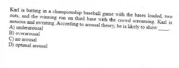 Karl is batting in a championship baseball game with the bases loaded, two outs, and the winning run on third base with the crowd screaming. Karl is anxious and sweating. According to arousal theory, he is likely to show ____.
A) underarousal
B) overarousal
C) no arousal
D) optimal arousal