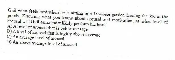 Guillermo feels best when he is sitting in a Japanese garden feeding the koi in the ponds. Knowing what you know about arousal and motivation, at what level of arousal will Guillermo most likely perform his best?
A) A level of arousal that is below average
B) A level of arousal that is highly above average
C) An average level of arousal
D) An above average level of arousal