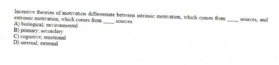 Incentive theories of motivation differentiate between intrinsic motivation, which comes from ____ sources, and extrinsic motivation, which comes from ____ sources.
A) biological; environmental
B) primary; secondary
C) cognitive; emotional
D) internal; external