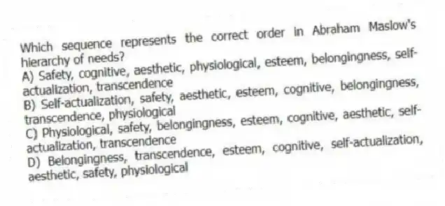 Which sequence represents the correct order in Abraham Maslow's hierarchy of needs?
A) Safety, cognitive, aesthetic, physiological, esteem, belongingness, self-actualization, transcendence
B) Self-actualization, safety, aesthetic, esteem, cognitive, belongingness, transcendence, physiological
C) Physiological, safety, belongingness, esteem, cognitive, aesthetic, self-actualization, transcendence
D) Belongingness, transcendence, esteem, cognitive, self-actualization, aesthetic, safety, physiological