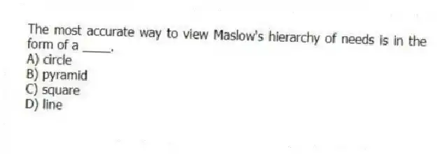 The most accurate way to view Maslow's hierarchy of needs is in the form of a ____.
A) circle
B) pyramid
C) square
D) line