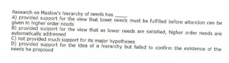 Research on Maslow's hierarchy of needs has ____.
A) provided support for the view that lower needs must be fulfilled before attention can be given to higher order needs
B) provided support for the view that as lower needs are satisfied, higher order needs are automatically addressed
C) not provided much support for its major hypotheses
D) provided support for the idea of a hierarchy but failed to confirm the existence of the needs he proposed