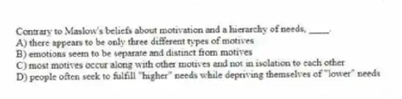 Contrary to Maslow's beliefs about motivation and a hierarchy of needs, ____.
A) there appears to be only three different types of motives
B) emotions seem to be separate and distinct from motives
C) most motives occur along with other motives and not in isolation to each other
D) people often seek to fulfill "higher" needs while depriving themselves of "lower" needs