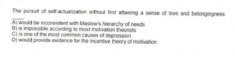 The pursuit of self-actualization without first attaining a sense of love and belongingness ____.
A) would be inconsistent with Maslow's hierarchy of needs
B) is impossible according to most motivation theorists
C) is one of the most common causes of depression
D) would provide evidence for the incentive theory of motivation