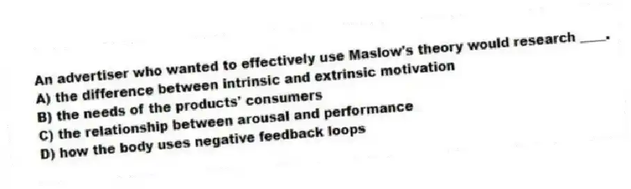 An advertiser who wanted to effectively use Maslow's theory would research ____.
A) the difference between intrinsic and extrinsic motivation
B) the needs of the products' consumers
C) the relationship between arousal and performance
D) how the body uses negative feedback loops
