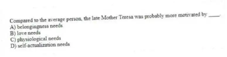 Compared to the average person, the late Mother Teresa was probably more motivated by ____.
A) belongingness needs
B) love needs
C) physiological needs
D) self-actualization needs