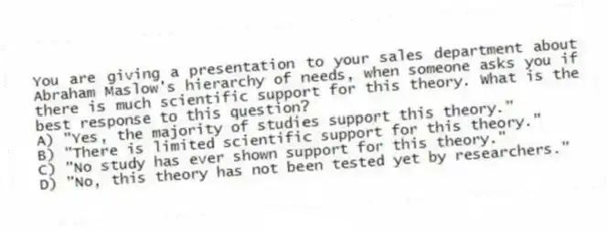 You are giving a presentation to your sales department about Abraham Maslow's hierarchy of needs, when someone asks you if there is much scientific support for this theory. What is the best response to this question?
A) "Yes, the majority of studies support this theory."
B) "There is limited scientific support for this theory."
C) "No study has ever shown support for this theory."
D) "No, this theory has not been tested yet by researchers."