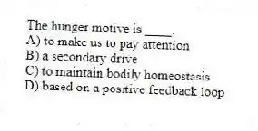 The hunger motive is ____.
A) to make us to pay attention
B) a secondary drive
C) to maintain bodily homeostasis
D) based on a positive feedback loop
