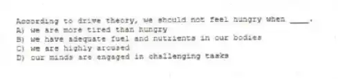 According to drive theory, we should not feel hungry when ____.
A) we are more tired than hungry
B) we have adequate fuel and nutrients in our bodies
C) we are highly aroused
D) our minds are engaged in challenging tasks