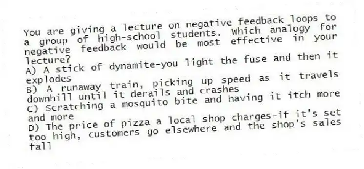 You are giving a lecture on negative feedback loops to a group of high-school students. Which analogy for negative feedback would be most effective in your lecture?
A) A stick of dynamite-you light the fuse and then it explodes
B) A runaway train, picking up speed as it travels downhill until it derails and crashes
C) Scratching a mosquito bite and having it itch more and more
D) The price of pizza a local shop charges-if it's set too high, customers go elsewhere and the shop's sales fall