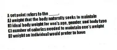 A set point refers to the ____.
A) weight that the body naturally seeks to maintain
B) ideal body weight for one's age, gender, and body type
C) number of calories needed to maintain one's weight
D) weight an individual would prefer to have
