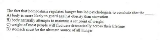 The fact that homeostasis regulates hunger has led psychologists to conclude that the ____.
A) body is more likely to guard against obesity than starvation
B) body naturally attempts to maintain a set point of weight
C) weight of most people will fluctuate dramatically across their lifetime
D) stomach must be the ultimate source of all hunger