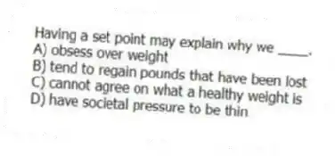 Having a set point may explain why we ____.
A) obsess over weight
B) tend to regain pounds that have been lost
C) cannot agree on what a healthy weight is
D) have societal pressure to be thin