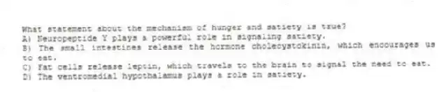 What statement about the mechanism of hunger and satiety is true?
A) Neuropeptide Y plays a powerful role in signaling satiety.
B) The small intestines release the hormone cholecystokinin, which encourages us to eat.
C) Fat cells release leptin, which travels to the brain to signal the need to eat.
D) The ventromedial hypothalamus plays a role in satiety.