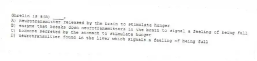 Ghrelin is a(n) ____.
A) neurotransmitter released by the brain to stimulate hunger
B) enzyme that breaks down neurotransmitters in the brain to signal a feeling of being full
C) hormone secreted by the stomach to stimulate hunger
D) neurotransmitter found in the liver which signals a feeling of being full