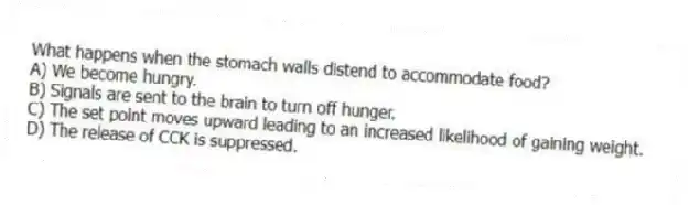 What happens when the stomach walls distend to accommodate food?
A) We become hungry.
B) Signals are sent to the brain to turn off hunger.
C) The set point moves upward leading to an increased likelihood of gaining weight.
D) The release of CCK is suppressed.