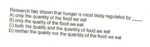 Research has shown that hunger is most likely regulated by ____.
A) only the quantity of the food we eat
B) only the quality of the food we eat
C) both the quality and the quantity of food we eat
D) neither the quality nor the quantity of the food we eat