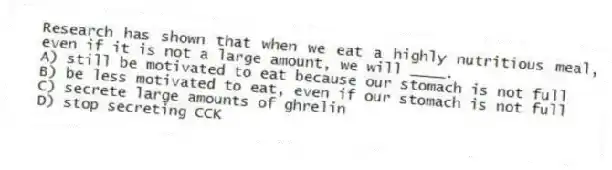 Research has shown that when we eat a highly nutritious meal, even if it is not a large amount, we will ____.
A) still be motivated to eat because our stomach is not full
B) be less motivated to eat, even if our stomach is not full
C) secrete large amounts of ghrelin
D) stop secreting CCK