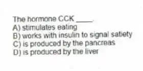 The hormone CCK ____.
A) stimulates eating
B) works with insulin to signal satiety
C) is produced by the pancreas
D) is produced by the liver