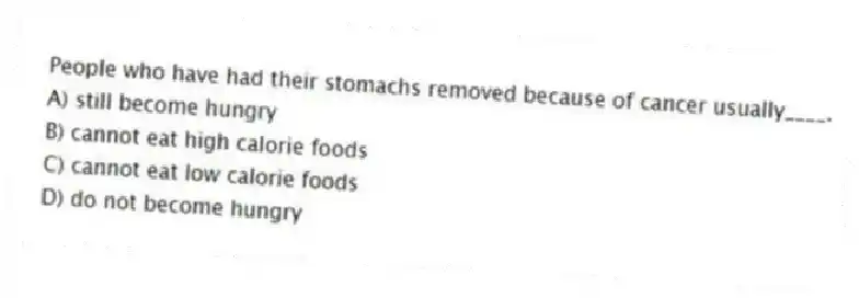People who have had their stomachs removed because of cancer usually____.
A) still become hungry
B) cannot eat high calorie foods
C) cannot eat low calorie foods
D) do not become hungry