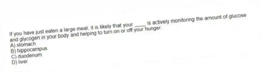 If you have just eaten a large meal, it is likely that your ____ is actively monitoring the amount of glucose and glycogen in your body and helping to turn on or off your hunger.
A) stomach
B) hippocampus
C) duodenum
D) liver