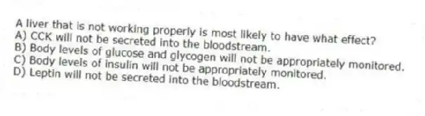 A liver that is not working properly is most likely to have what effect?
A) CCK will not be secreted into the bloodstream.
B) Body levels of glucose and glycogen will not be appropriately monitored.
C) Body levels of insulin will not be appropriately monitored.
D) Leptin will not be secreted into the bloodstream.