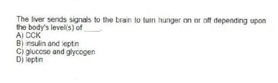 The liver sends signals to the brain to turn hunger on or off depending upon the body's level(s) of ____.
A) CCK
B) insulin and leptin
C) glucose and glycogen
D) leptin