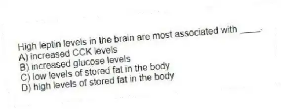 High leptin levels in the brain are most associated with ____.
A) increased CCK levels
B) increased glucose levels
C) low levels of stored fat in the body
D) high levels of stored fat in the body
