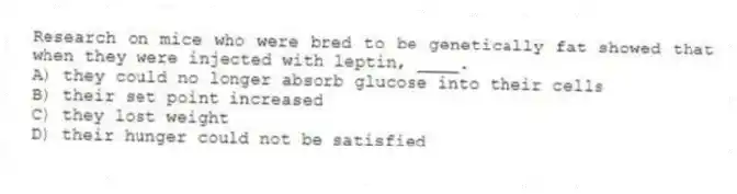 Research on mice who were bred to be genetically fat showed that when they were injected with leptin, ____.
A) they could no longer absorb glucose into their cells
B) their set point increased
C) they lost weight
D) their hunger could not be satisfied