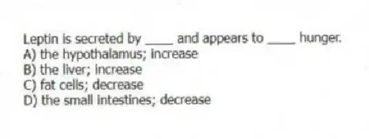 Leptin is secreted by ____ and appears to ____ hunger.
A) the hypothalamus; increase
B) the liver; increase
C) fat cells; decrease
D) the small intestines; decrease