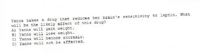 Yanna takes a drug that reduces her brain's sensitivity to leptin. What will be the likely effect of this drug?
A) Yanna will gain weight.
B) Yanna will lose weight.
C) Yanna will become anorexic.
D) Yanna will not be affected.