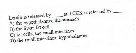 Leptin is released by ____ and CCK is released by ____.
A) the hypothalamus; the stomach
B) the liver; fat cells
C) fat cells; the small intestines
D) the small intestines; hypothalamus