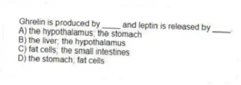 Ghrelin is produced by ____ and leptin is released by ____.
A) the hypothalamus; the stomach
B) the liver; the hypothalamus
C) fat cells; the small intestines
D) the stomach; fat cells
