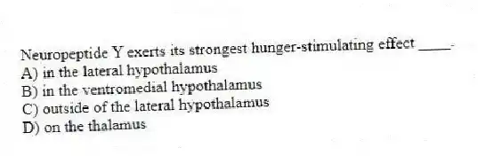 Neuropeptide Y exerts its strongest hunger-stimulating effect ____.
A) in the lateral hypothalamus
B) in the ventromedial hypothalamus
C) outside of the lateral hypothalamus
D) on the thalamus