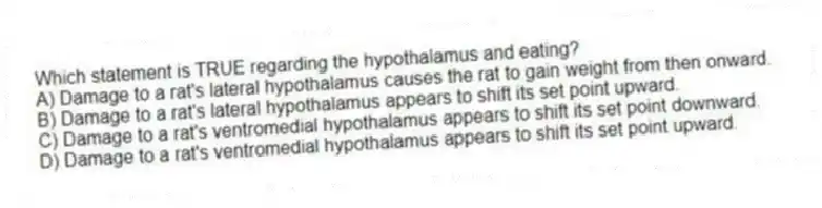 Which statement is TRUE regarding the hypothalamus and eating?
A) Damage to a rat's lateral hypothalamus causes the rat to gain weight from then onward.
B) Damage to a rat's lateral hypothalamus appears to shift its set point upward.
C) Damage to a rat's ventromedial hypothalamus appears to shift its set point downward.
D) Damage to a rat's ventromedial hypothalamus appears to shift its set point upward.