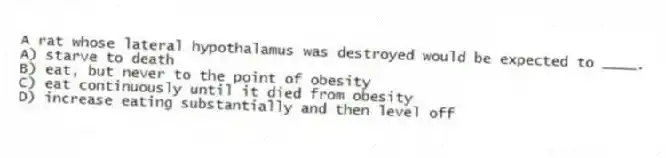 A rat whose lateral hypothalamus was destroyed would be expected to ____.
A) starve to death
B) eat, but never to the point of obesity
C) eat continuously until it died from obesity
D) increase eating substantially and then level off