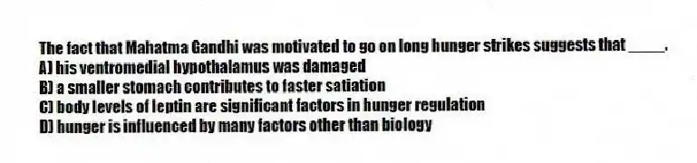The fact that Mahatma Gandhi was motivated to go on long hunger strikes suggests that ____.
A) his ventromedial hypothalamus was damaged
B) a smaller stomach contributes to faster satiation
C) body levels of leptin are significant factors in hunger regulation
D) hunger is influenced by many factors other than biology