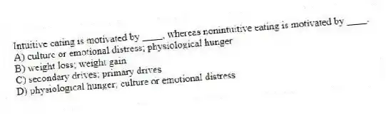 Intuitive eating is motivated by ____, whereas nonintuitive eating is motivated by ____.
A) culture or emotional distress; physiological hunger
B) weight loss; weight gain
C) secondary drives; primary drives
D) physiological hunger; culture or emotional distress