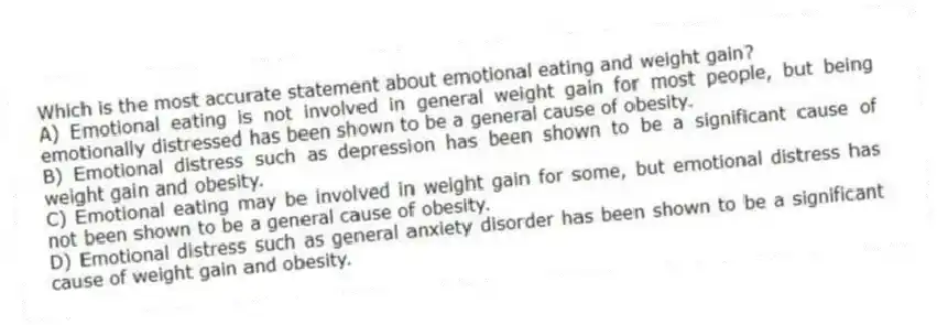 Which is the most accurate statement about emotional eating and weight gain?
A) Emotional eating is not involved in general weight gain for most people, but being emotionally distressed has been shown to be a general cause of obesity.
B) Emotional distress such as depression has been shown to be a significant cause of weight gain and obesity.
C) Emotional eating may be involved in weight gain for some, but emotional distress has not been shown to be a general cause of obesity.
D) Emotional distress such as general anxiety disorder has been shown to be a significant cause of weight gain and obesity.