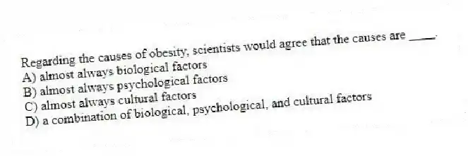 Regarding the causes of obesity, scientists would agree that the causes are ____.
A) almost always biological factors
B) almost always psychological factors
C) almost always cultural factors
D) a combination of biological, psychological, and cultural factors