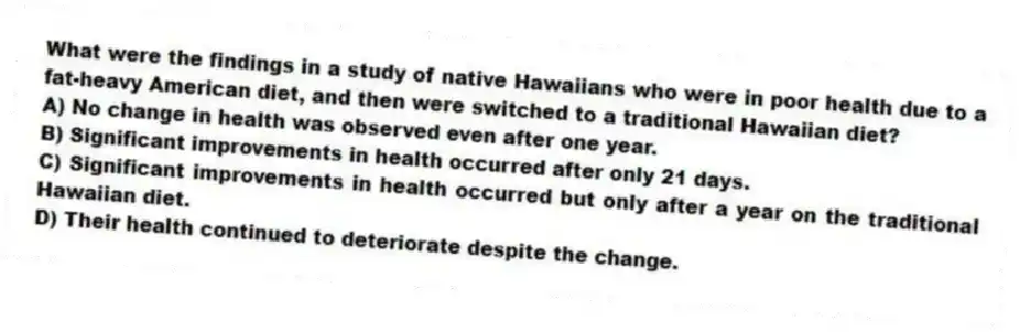 What were the findings in a study of native Hawaiians who were in poor health due to a fat-heavy American diet, and then were switched to a traditional Hawaiian diet?
A) No change in health was observed even after one year.
B) Significant improvements in health occurred after only 21 days.
C) Significant improvements in health occurred but only after a year on the traditional Hawaiian diet.
D) Their health continued to deteriorate despite the change.