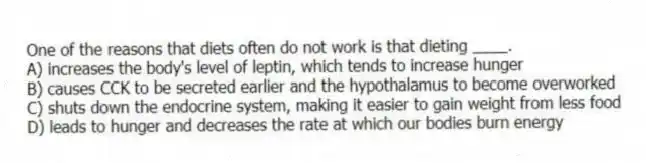 One of the reasons that diets often do not work is that dieting ____.
A) increases the body's level of leptin, which tends to increase hunger
B) causes CCK to be secreted earlier and the hypothalamus to become overworked
C) shuts down the endocrine system, making it easier to gain weight from less food
D) leads to hunger and decreases the rate at which our bodies burn energy