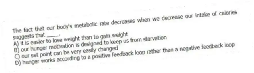The fact that our body's metabolic rate decreases when we decrease our intake of calories suggests that ____.
A) it is easier to lose weight than to gain weight
B) our hunger motivation is designed to keep us from starvation
C) our set point can be very easily changed
D) hunger works according to a positive feedback loop rather than a negative feedback loop