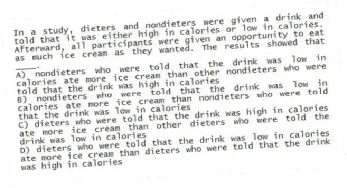In a study, dieters and nondieters were given a drink and told that it was either high in calories or low in calories. Afterward, all participants were given an opportunity to eat as much ice cream as they wanted. The results showed that ____.
A) nondieters who were told that the drink was low in calories ate more ice cream than other nondieters who were told that the drink was high in calories
B) nondieters who were told that the drink was low in calories ate more ice cream than nondieters who were told that the drink was low in calories
C) dieters who were told that the drink was high in calories ate more ice cream than other dieters who were told the drink was low in calories
D) dieters who were told that the drink was low in calories ate more ice cream than dieters who were told that the drink was high in calories